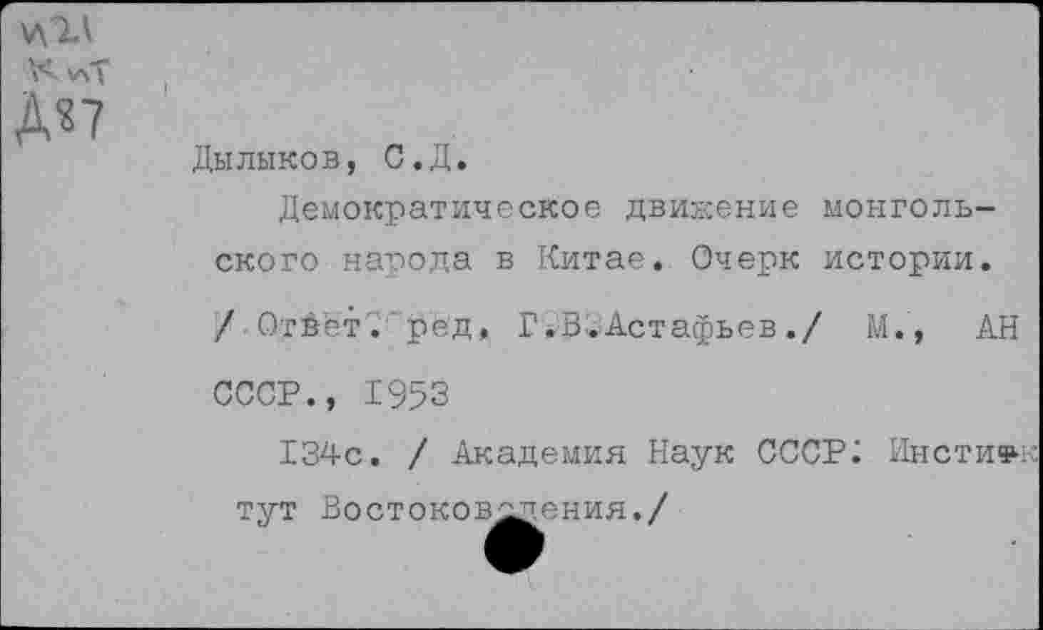 ﻿Дылыков, С.Д.
Демократическое движение монгольского народа в Китае. Очерк истории. / Ответ, ред, Г.В^Астафьев./ М., АН СССР., 1953
134с. / Академия Наук СССР; Инстиф-к тут Востоковедения./